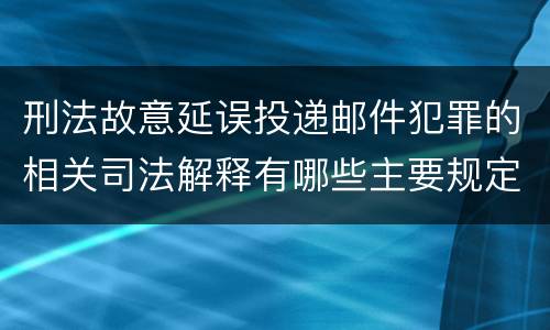 刑法故意延误投递邮件犯罪的相关司法解释有哪些主要规定