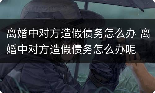 离婚中对方造假债务怎么办 离婚中对方造假债务怎么办呢