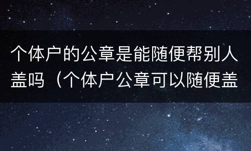 个体户的公章是能随便帮别人盖吗（个体户公章可以随便盖吗）