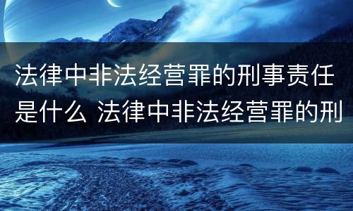 法律中非法经营罪的刑事责任是什么 法律中非法经营罪的刑事责任是什么意思