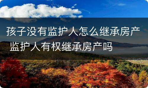孩子没有监护人怎么继承房产 监护人有权继承房产吗