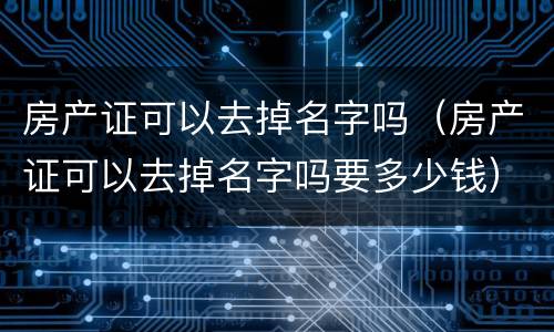 房产证可以去掉名字吗（房产证可以去掉名字吗要多少钱）