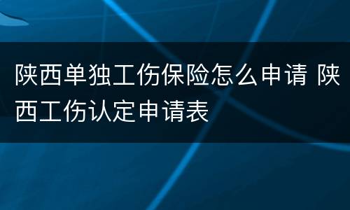 陕西单独工伤保险怎么申请 陕西工伤认定申请表