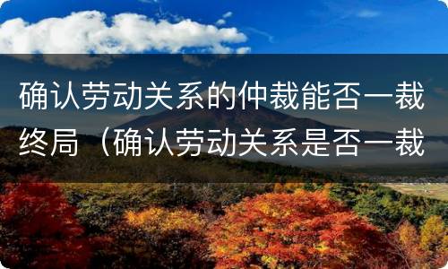 确认劳动关系的仲裁能否一裁终局（确认劳动关系是否一裁终局）