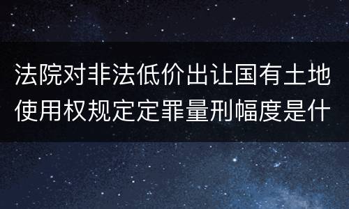 法院对非法低价出让国有土地使用权规定定罪量刑幅度是什么
