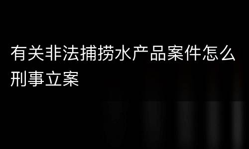有关非法捕捞水产品案件怎么刑事立案