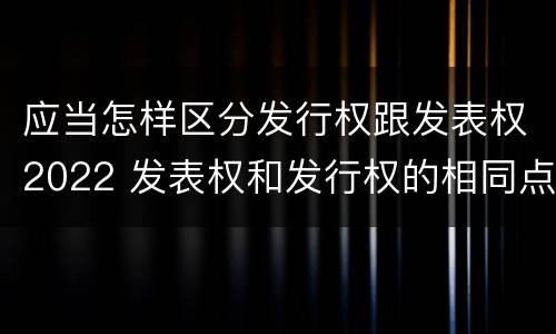 应当怎样区分发行权跟发表权2022 发表权和发行权的相同点