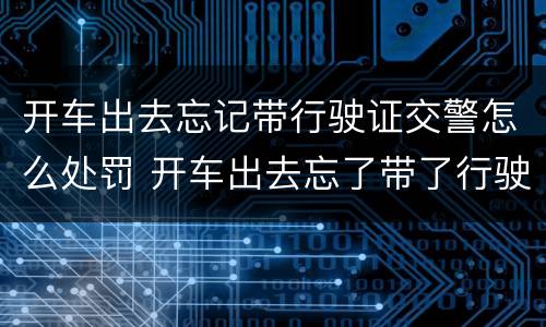开车出去忘记带行驶证交警怎么处罚 开车出去忘了带了行驶证会怎样处理?