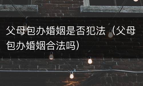 父母包办婚姻是否犯法（父母包办婚姻合法吗）