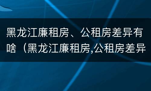 黑龙江廉租房、公租房差异有啥（黑龙江廉租房,公租房差异有啥规定）