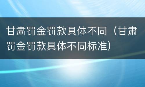 甘肃罚金罚款具体不同（甘肃罚金罚款具体不同标准）