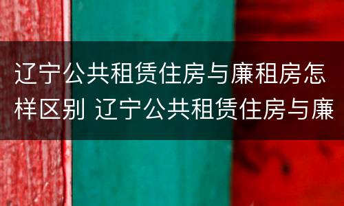 辽宁公共租赁住房与廉租房怎样区别 辽宁公共租赁住房与廉租房怎样区别呢
