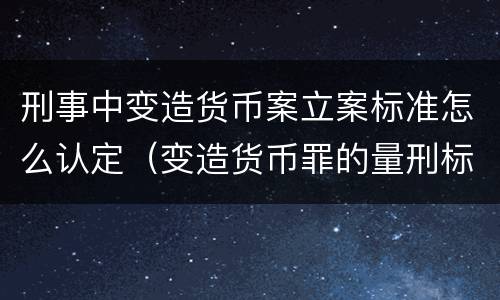 刑事中变造货币案立案标准怎么认定（变造货币罪的量刑标准）