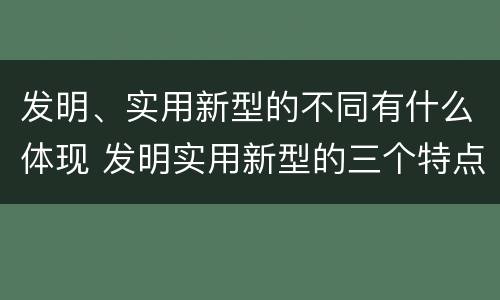 发明、实用新型的不同有什么体现 发明实用新型的三个特点