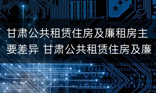 甘肃公共租赁住房及廉租房主要差异 甘肃公共租赁住房及廉租房主要差异有哪些