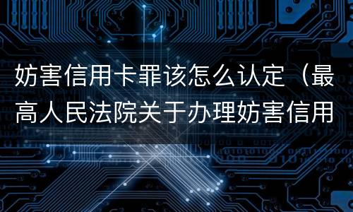 妨害信用卡罪该怎么认定（最高人民法院关于办理妨害信用卡）