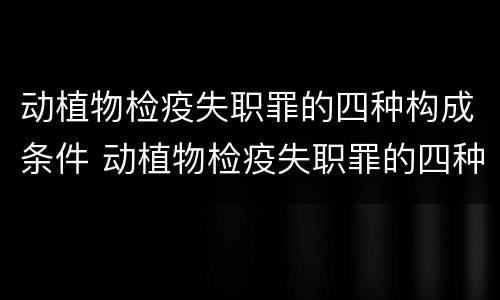 动植物检疫失职罪的四种构成条件 动植物检疫失职罪的四种构成条件包括