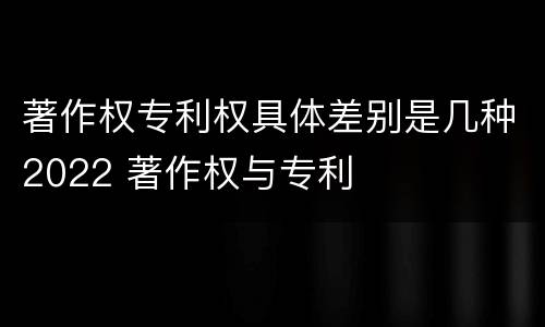 著作权专利权具体差别是几种2022 著作权与专利