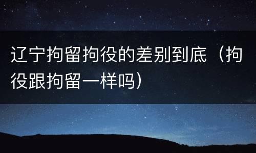 辽宁拘留拘役的差别到底（拘役跟拘留一样吗）