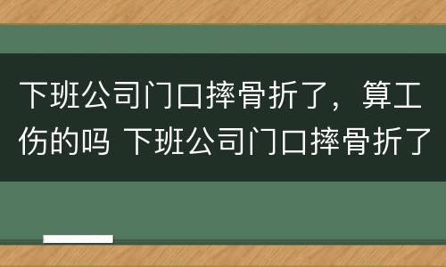 下班公司门口摔骨折了，算工伤的吗 下班公司门口摔骨折了,算工伤的吗怎么算