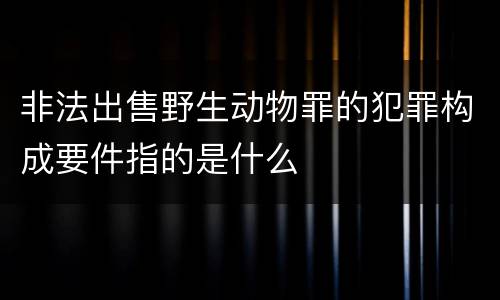 非法出售野生动物罪的犯罪构成要件指的是什么