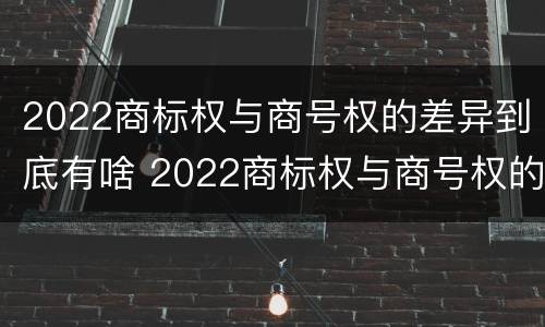 2022商标权与商号权的差异到底有啥 2022商标权与商号权的差异到底有啥区别
