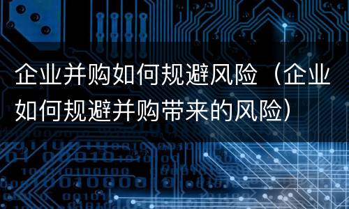 企业并购如何规避风险（企业如何规避并购带来的风险）
