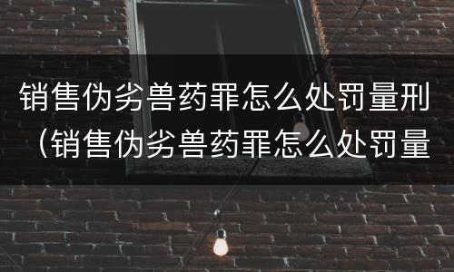 销售伪劣兽药罪怎么处罚量刑（销售伪劣兽药罪怎么处罚量刑多少）