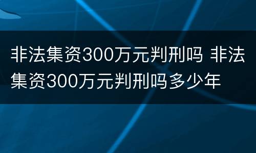 非法集资300万元判刑吗 非法集资300万元判刑吗多少年