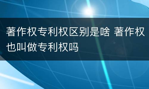 著作权专利权区别是啥 著作权也叫做专利权吗