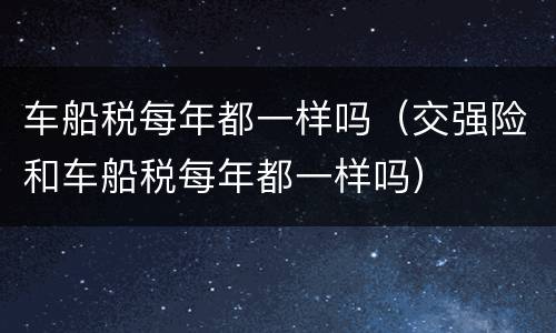 车船税每年都一样吗（交强险和车船税每年都一样吗）