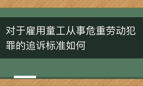 对于雇用童工从事危重劳动犯罪的追诉标准如何