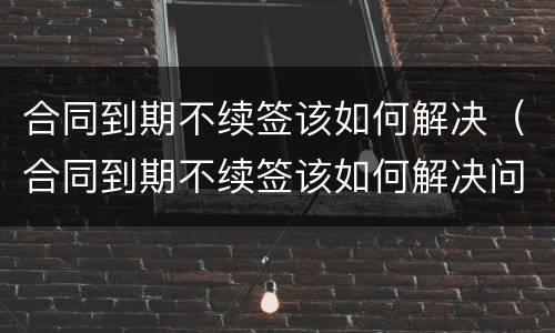 合同到期不续签该如何解决（合同到期不续签该如何解决问题）