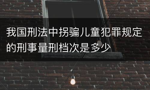 我国刑法中拐骗儿童犯罪规定的刑事量刑档次是多少