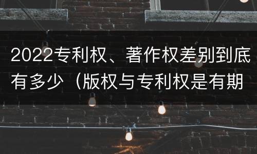 2022专利权、著作权差别到底有多少（版权与专利权是有期限的吗）
