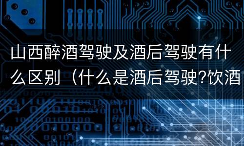山西醉酒驾驶及酒后驾驶有什么区别（什么是酒后驾驶?饮酒驾驶与醉酒驾驶的区别是什么?）