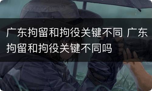 广东拘留和拘役关键不同 广东拘留和拘役关键不同吗