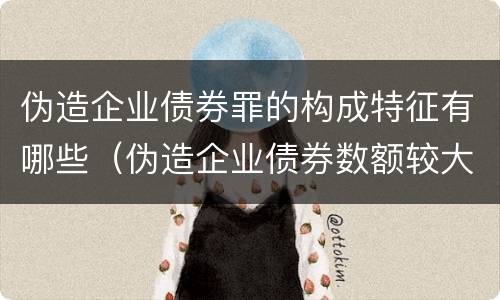 伪造企业债券罪的构成特征有哪些（伪造企业债券数额较大的构成伪造金融票证罪）