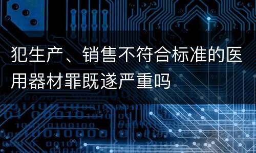 犯生产、销售不符合标准的医用器材罪既遂严重吗