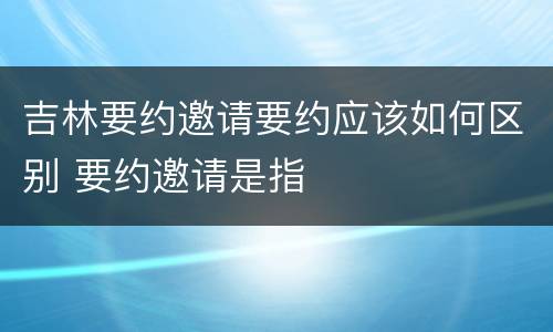 吉林要约邀请要约应该如何区别 要约邀请是指