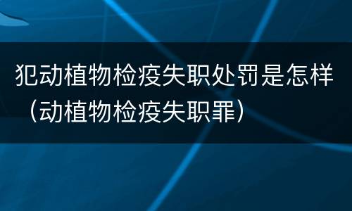 犯动植物检疫失职处罚是怎样（动植物检疫失职罪）