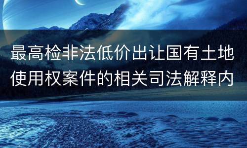 最高检非法低价出让国有土地使用权案件的相关司法解释内容有哪些