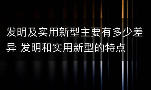 发明及实用新型主要有多少差异 发明和实用新型的特点