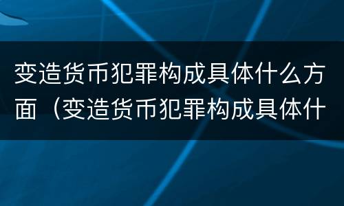变造货币犯罪构成具体什么方面（变造货币犯罪构成具体什么方面的犯罪）