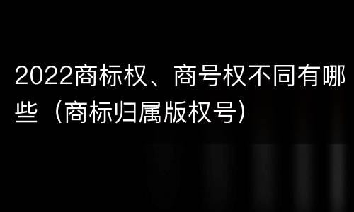 2022商标权、商号权不同有哪些(商标归属版权号)
