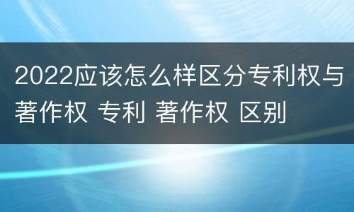 2022应该怎么样区分专利权与著作权 专利 著作权 区别