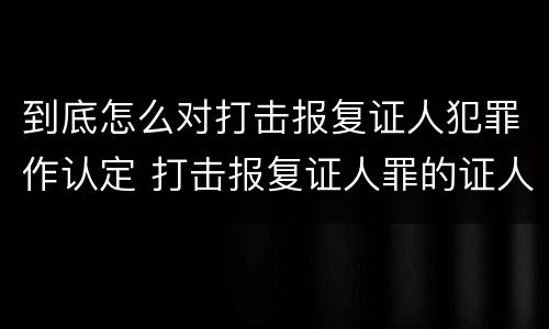 到底怎么对打击报复证人犯罪作认定 打击报复证人罪的证人范围