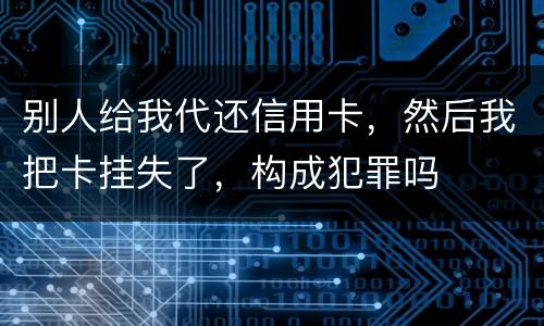 别人给我代还信用卡，然后我把卡挂失了，构成犯罪吗