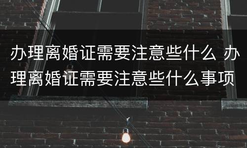 办理离婚证需要注意些什么 办理离婚证需要注意些什么事项