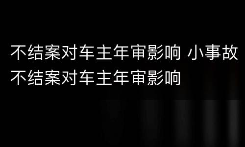 不结案对车主年审影响 小事故不结案对车主年审影响
